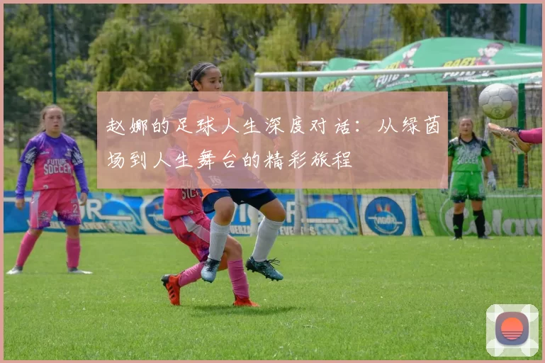 赵娜的足球人生深度对话：从绿茵场到人生舞台的精彩旅程