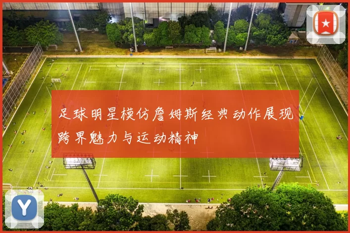 足球明星模仿詹姆斯经典动作展现跨界魅力与运动精神