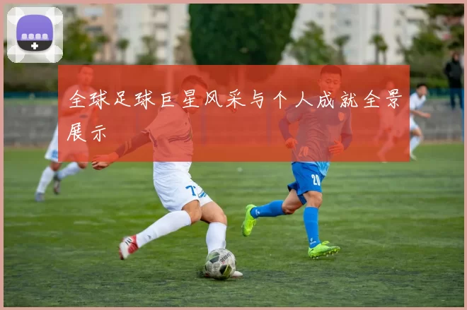 全球足球巨星风采与个人成就全景展示