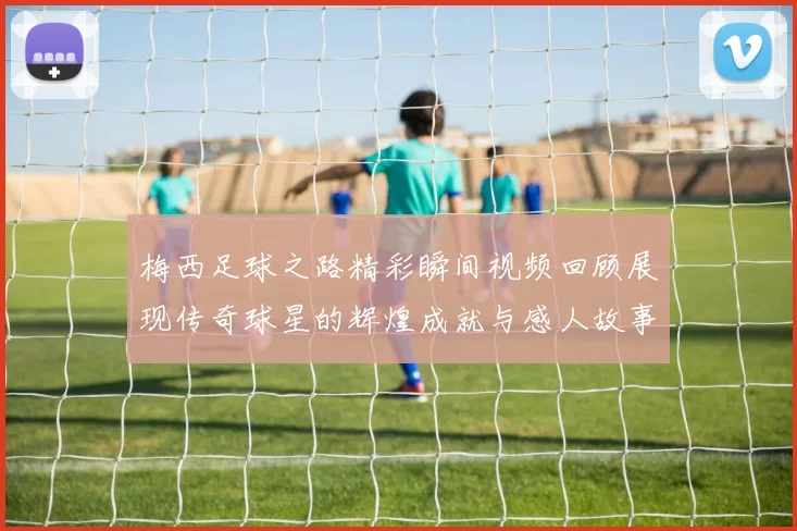 梅西足球之路精彩瞬间视频回顾展现传奇球星的辉煌成就与感人故事