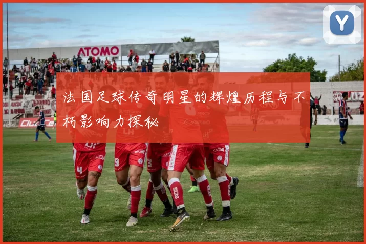 法国足球传奇明星的辉煌历程与不朽影响力探秘