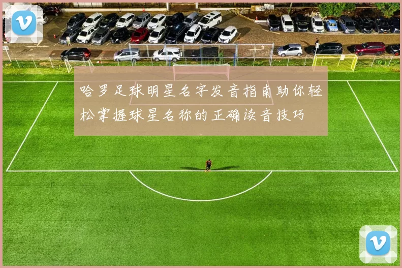 哈罗足球明星名字发音指南助你轻松掌握球星名称的正确读音技巧