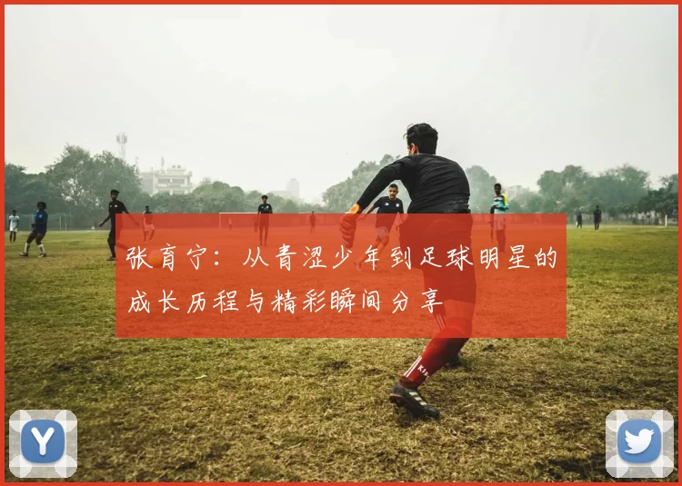 张育宁：从青涩少年到足球明星的成长历程与精彩瞬间分享
