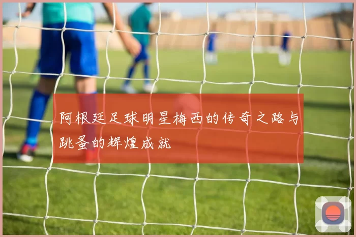 阿根廷足球明星梅西的传奇之路与跳蚤的辉煌成就