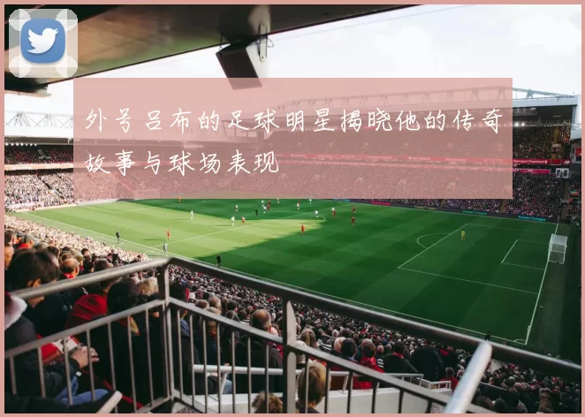外号吕布的足球明星揭晓他的传奇故事与球场表现
