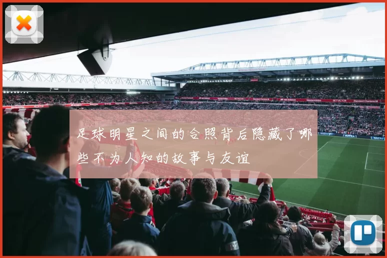足球明星之间的合照背后隐藏了哪些不为人知的故事与友谊