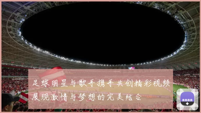 足球明星与歌手携手共创精彩视频展现激情与梦想的完美结合