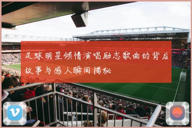 足球明星倾情演唱励志歌曲的背后故事与感人瞬间揭秘