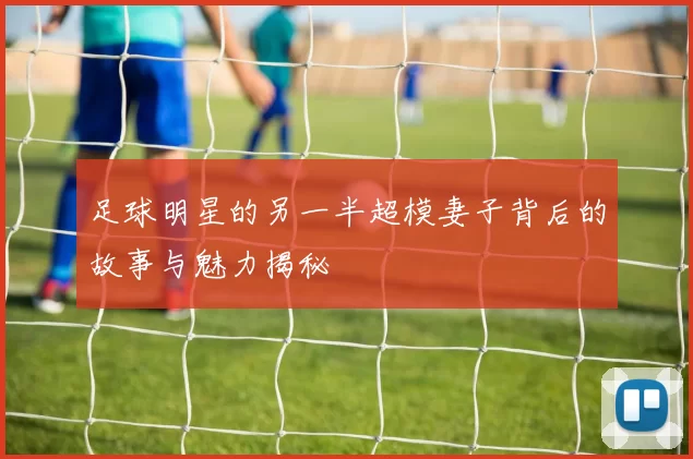 足球明星的另一半超模妻子背后的故事与魅力揭秘