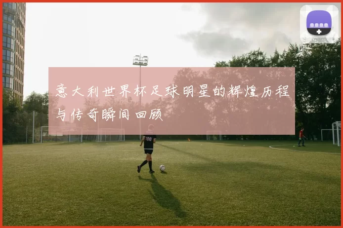 意大利世界杯足球明星的辉煌历程与传奇瞬间回顾