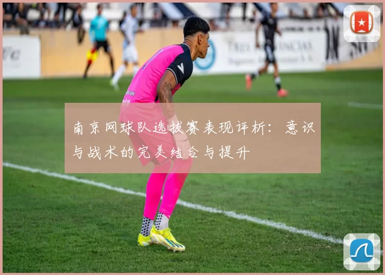 南京网球队选拔赛表现评析：意识与战术的完美结合与提升