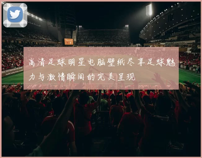 高清足球明星电脑壁纸尽享足球魅力与激情瞬间的完美呈现