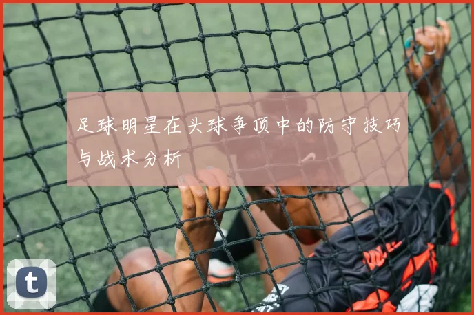足球明星在头球争顶中的防守技巧与战术分析