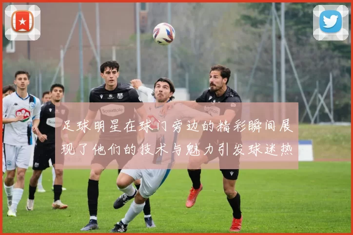足球明星在球门旁边的精彩瞬间展现了他们的技术与魅力引发球迷热烈追捧