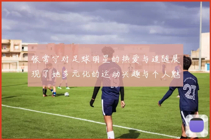 张常宁对足球明星的热爱与追随展现了她多元化的运动兴趣与个人魅力