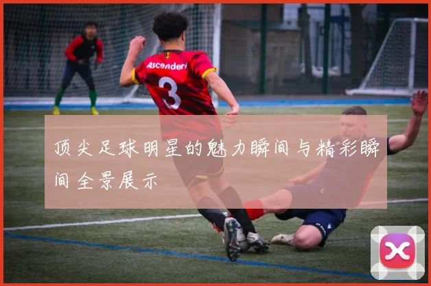顶尖足球明星的魅力瞬间与精彩瞬间全景展示