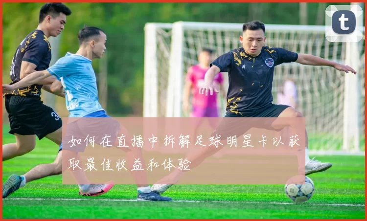 如何在直播中拆解足球明星卡以获取最佳收益和体验