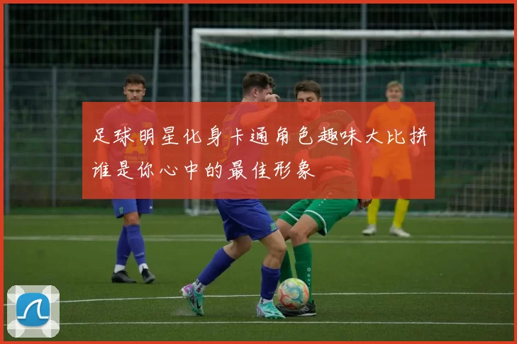 足球明星化身卡通角色趣味大比拼谁是你心中的最佳形象