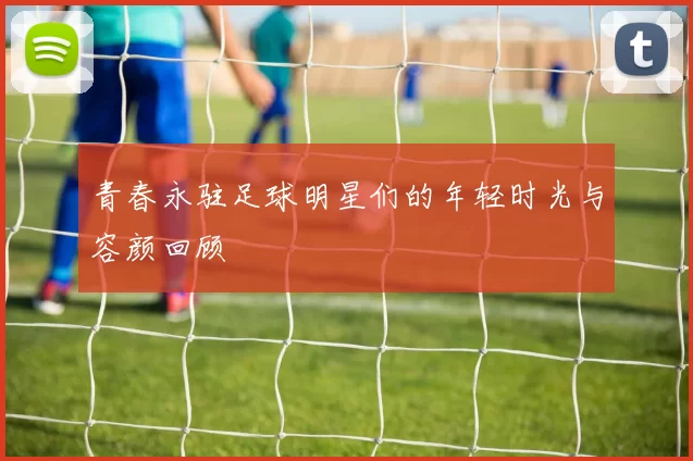 青春永驻足球明星们的年轻时光与容颜回顾