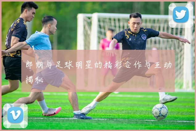 郎朗与足球明星的精彩合作与互动揭秘