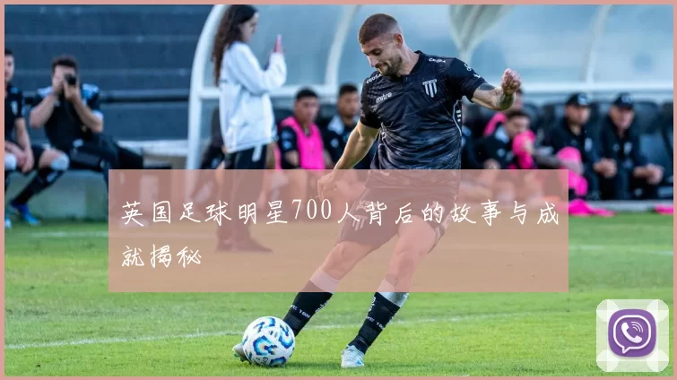 英国足球明星700人背后的故事与成就揭秘