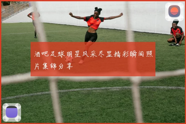 酒吧足球明星风采尽显精彩瞬间照片集锦分享