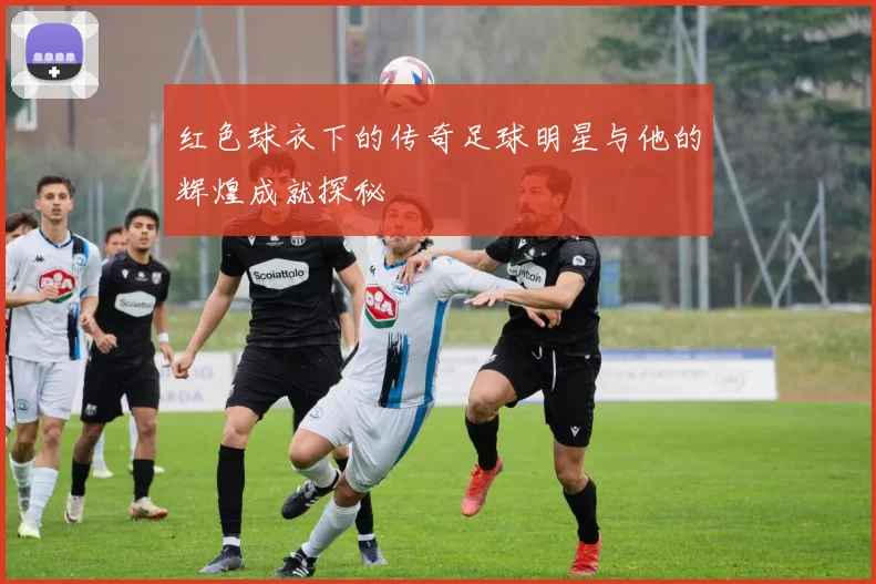 红色球衣下的传奇足球明星与他的辉煌成就探秘