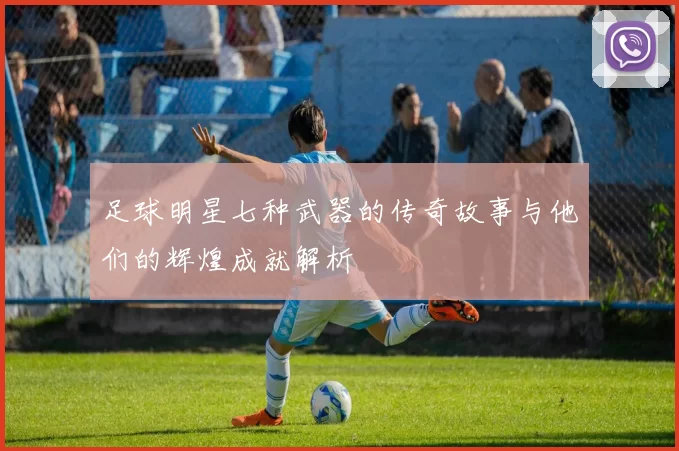 足球明星七种武器的传奇故事与他们的辉煌成就解析