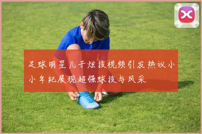 足球明星儿子炫技视频引发热议小小年纪展现超强球技与风采