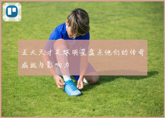 五大天才足球明星盘点他们的传奇成就与影响力