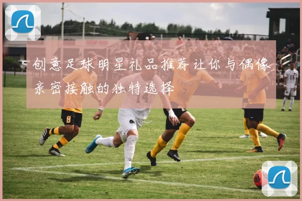 创意足球明星礼品推荐让你与偶像亲密接触的独特选择