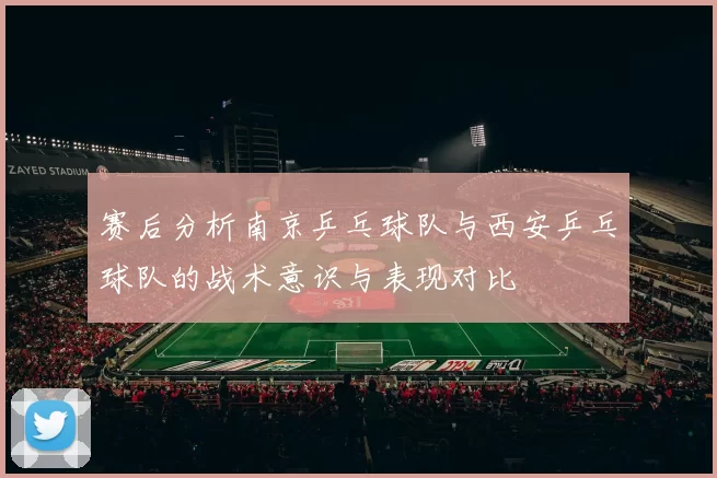 赛后分析南京乒乓球队与西安乒乓球队的战术意识与表现对比