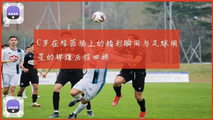 C罗在绿茵场上的精彩瞬间与足球明星的辉煌历程回顾