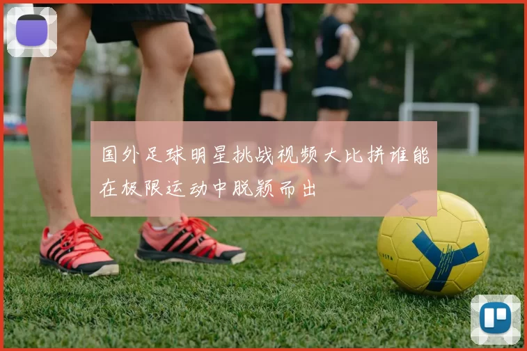 国外足球明星挑战视频大比拼谁能在极限运动中脱颖而出