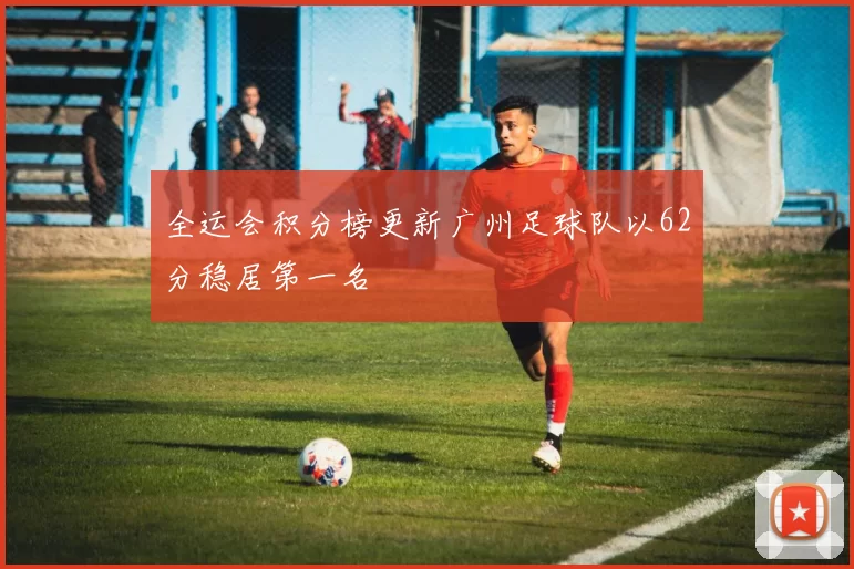 全运会积分榜更新广州足球队以62分稳居第一名