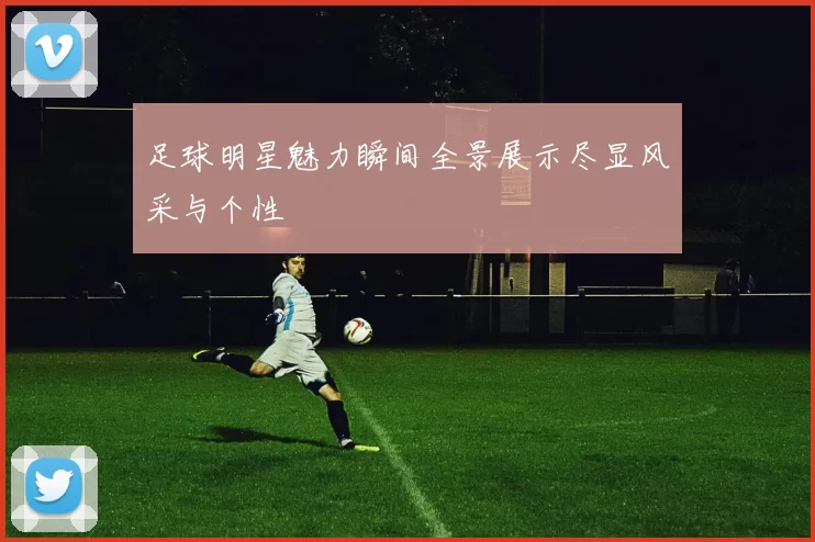 足球明星魅力瞬间全景展示尽显风采与个性