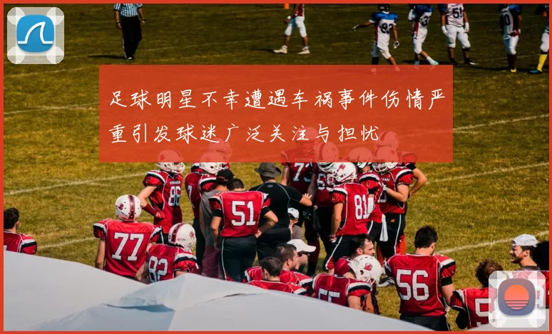 足球明星不幸遭遇车祸事件伤情严重引发球迷广泛关注与担忧
