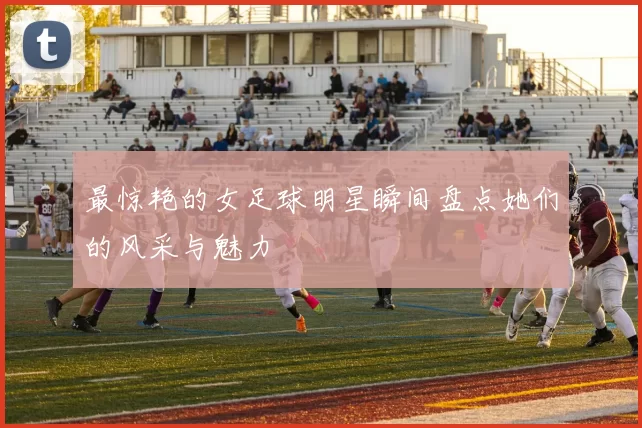 最惊艳的女足球明星瞬间盘点她们的风采与魅力