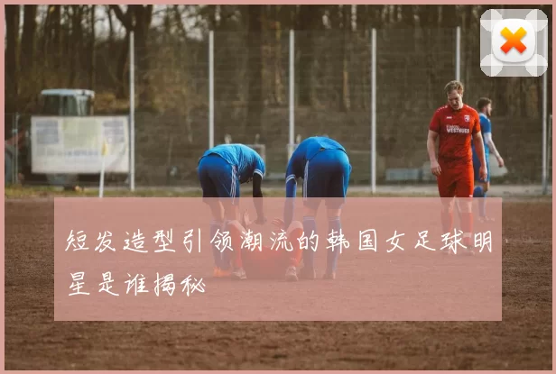 短发造型引领潮流的韩国女足球明星是谁揭秘