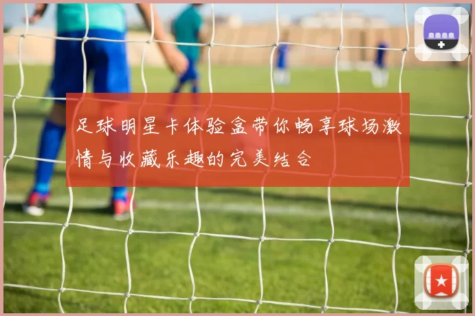 足球明星卡体验盒带你畅享球场激情与收藏乐趣的完美结合
