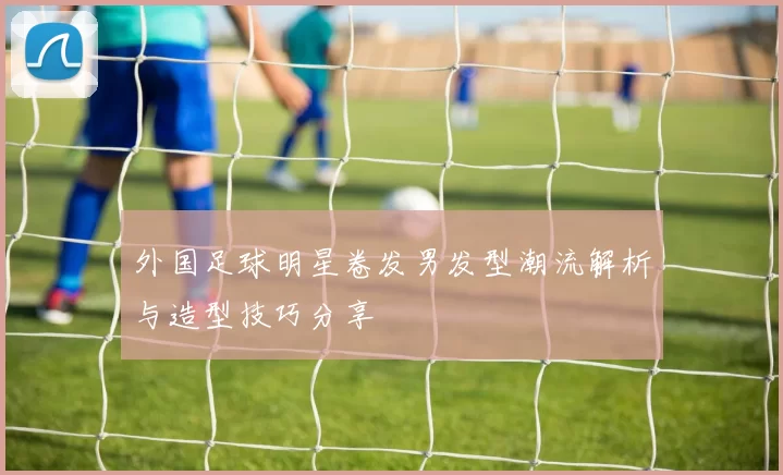 外国足球明星卷发男发型潮流解析与造型技巧分享
