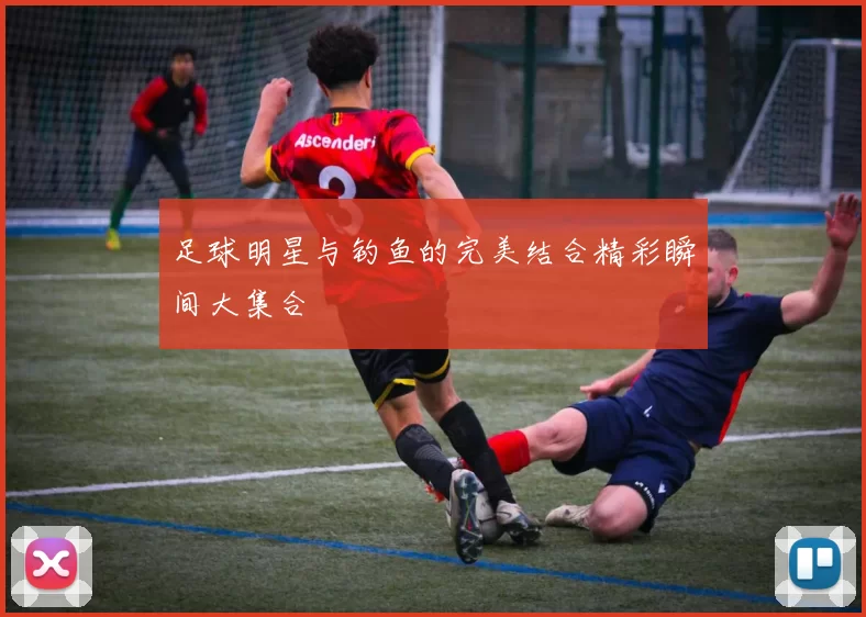 足球明星与钓鱼的完美结合精彩瞬间大集合