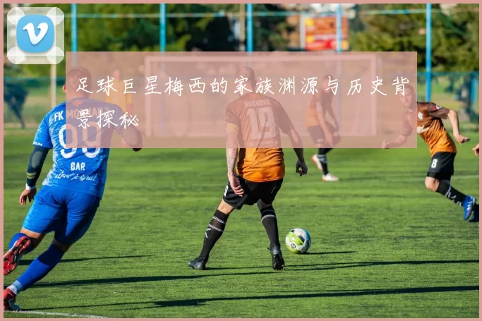 足球巨星梅西的家族渊源与历史背景探秘