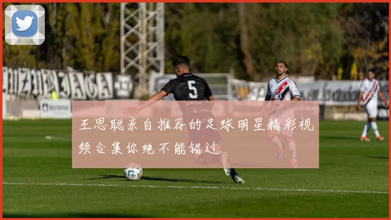 王思聪亲自推荐的足球明星精彩视频合集你绝不能错过