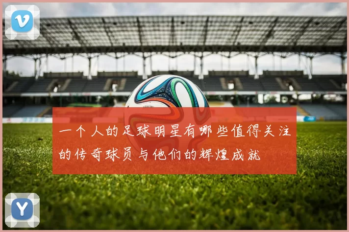 一个人的足球明星有哪些值得关注的传奇球员与他们的辉煌成就
