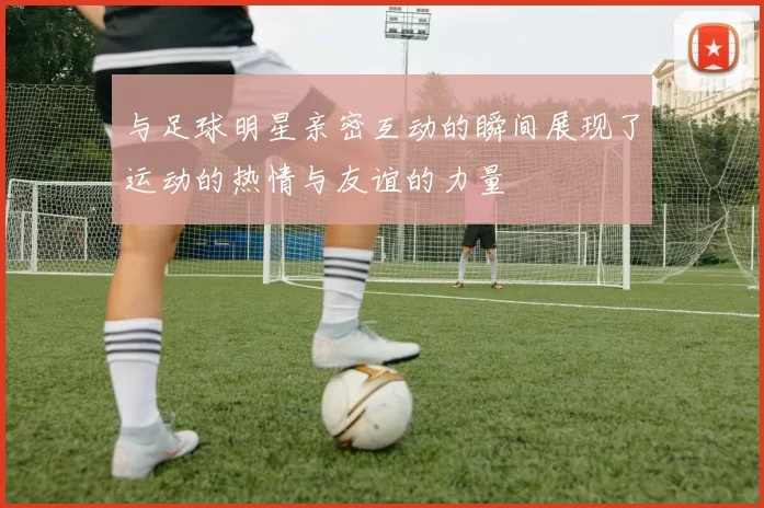 与足球明星亲密互动的瞬间展现了运动的热情与友谊的力量