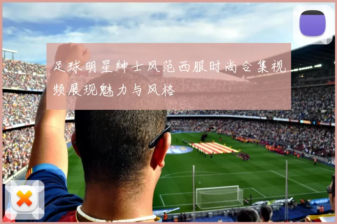 足球明星绅士风范西服时尚合集视频展现魅力与风格