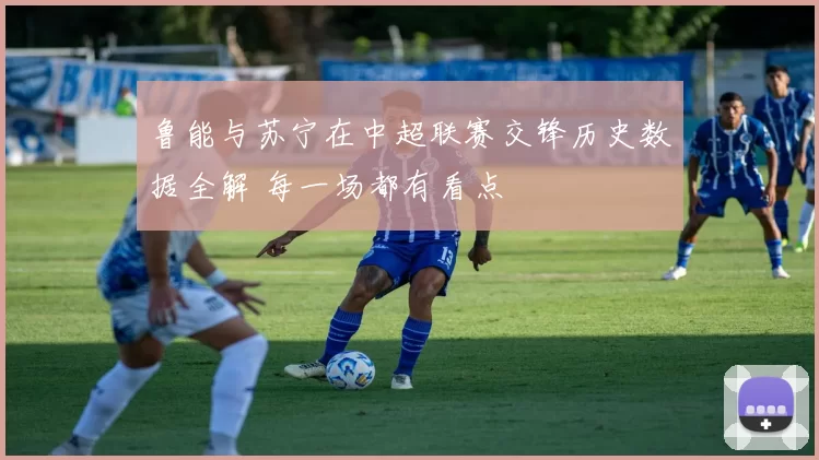 鲁能与苏宁在中超联赛交锋历史数据全解 每一场都有看点