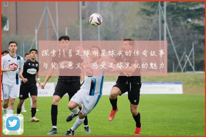 探索11号足球明星球衣的传奇故事与背后意义，感受足球文化的魅力与激情