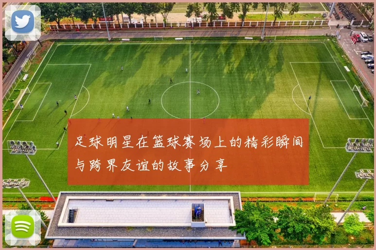 足球明星在篮球赛场上的精彩瞬间与跨界友谊的故事分享